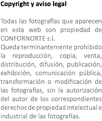 Copyright y aviso legal Todas las fotografías que aparecen en esta web son propiedad de CONFORNORTE s.l. Queda terminantemente prohibido la reproducción, copia, venta, distribución, difusión, publicación, exhibición, comunicación pública, transformación o modificación de las fotografías, sin la autorización del autor de los correspondientes derechos de propiedad intelectual e industrial de las fotografías.