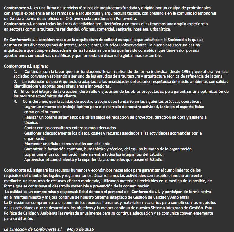 
Confornorte s.l. es una firma de servicios técnicos de arquitectura fundada y dirigida por un equipo de profesionales con amplia experiencia en los ramos de la arquitectura y arquitectura técnica, con presencia en la comunidad autónoma de Galicia a través de su oficina en O Grove y colaboradores en Pontevedra. Confornorte s.l. abarca todas las áreas de actividad arquitectónica y en todas ellas tenemos una amplia experiencia en sectores como: arquitectura residencial, oficinas, comercial, sanitaria, hotelera, urbanística. En Confornorte s.l. consideramos que la arquitectura de calidad es aquella que satisface a la Sociedad a la que se destina en sus diversos grupos de interés, sean clientes, usuarios u observadores. La buena arquitectura es una arquitectura que cumple adecuadamente las funciones para las que ha sido concebida, que tiene valor por sus aportaciones compositivas o estéticas y que fomenta un desarrollo global más sostenible. Confornorte s.l. aspira a:
1. Continuar con la labor que sus fundadores llevan realizando de forma individual desde 1996 y que ahora en esta sociedad convergen aspirando a ser uno de los estudios de arquitectura y arquitectura técnica de referencia de la zona.
2. La realización de una Arquitectura adaptada a las necesidades del usuario, respetuosa del medio ambiente, con calidad identificadora y aportaciones singulares e innovadoras.
3. El control integro de la creación, desarrollo y ejecución de las obras proyectadas, para garantizar una optimización de los recursos económicos del cliente.
4. Consideramos que la calidad de nuestro trabajo debe fundarse en las siguientes prácticas operativas: Lograr un entorno de trabajo óptimo para el desarrollo de nuestra actividad, tanto en el aspecto físico como en el humano.
Realizar un control sistemático de los trabajos de redacción de proyectos, dirección de obra y asistencia técnica.
Contar con los consultores externos más adecuados.
Gestionar adecuadamente los plazos, costes y recursos asociados a las actividades acometidas por la organización.
Mantener una fluida comunicación con el cliente.
Garantizar la formación continua, humanística y técnica, del equipo humano de la organización.
Lograr una eficaz comunicación interna entre todos los integrantes del Estudio.
Aprovechar el conocimiento y la experiencia acumulados que posee el Estudio. Confornorte s.l. asignará los recursos humanos y económicos necesarios para garantizar el cumplimiento de los requisitos del cliente, los legales y reglamentarios. Desarrollamos las actividades con respeto al medio ambiente mediante, un consumo de recursos eficaz y moderado, utilizando materiales reciclables en la medida de lo posible, de forma que se contribuya al desarrollo sostenible y prevención de la contaminación. La calidad es un compromiso y responsabilidad de todo el personal de Confornorte s.l. y participan de forma activa en el mantenimiento y mejora continua de nuestro Sistema Integrado de Gestión de Calidad y Ambiental.
La Dirección se compromete a disponer de los recursos humanos y materiales necesarios para cumplir con los requisitos de las actividades que se desarrollan, los objetivos y la mejora continua de nuestro Sistema Integrado de Gestión. Esta Política de Calidad y Ambiental es revisada anualmente para su continua adecuación y se comunica convenientemente para su difusión. La Dirección de Confornorte s.l. Mayo de 2015